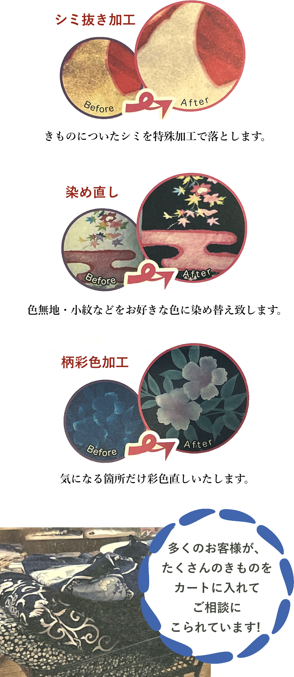 シミ抜き加工 きものについたシミを特殊加工で落とします。 染め直し 色無地・小紋などをお好きな色に染め替え致します。 柄彩色加工 気になる箇所だけ彩色直しいたします。 多くのお客様が、たくさんのきものをカートに入れてご相談にこられています!